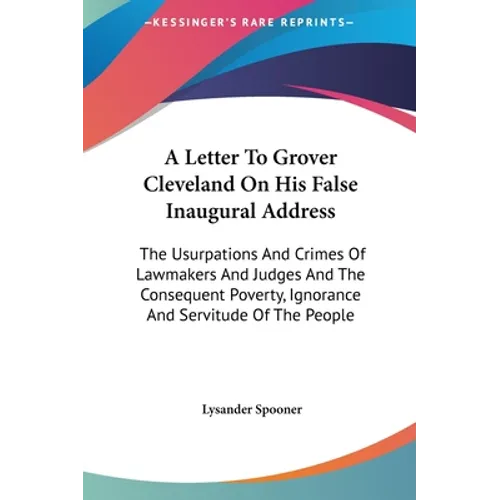 A Letter To Grover Cleveland On His False Inaugural Address: The Usurpations And Crimes Of Lawmakers And Judges And The Consequent Poverty, Ignorance