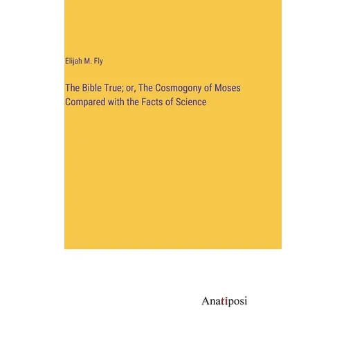The Bible True; or, The Cosmogony of Moses Compared with the Facts of Science