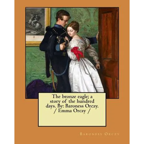 The bronze eagle; a story of the hundred days. By: Baroness Orczy. / Emma Orczy /
