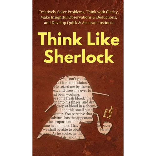 Think Like Sherlock: Creatively Solve Problems, Think with Clarity, Make Insightful Observations & Deductions, and Develop Quick & Accurate Instincts
