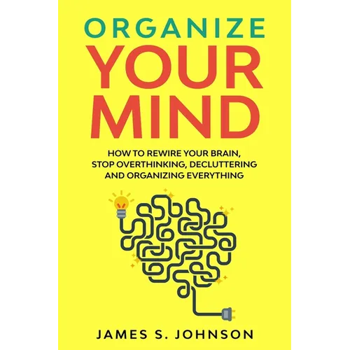 Organize your mind: How to Rewire your Brain, stop Overthinking, Decluttering and Organizing Everything