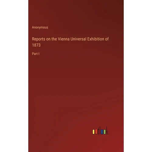 Reports on the Vienna Universal Exhibition of 1873: Part I