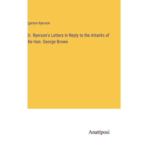 Dr. Ryerson's Letters in Reply to the Attacks of the Hon. George Brown