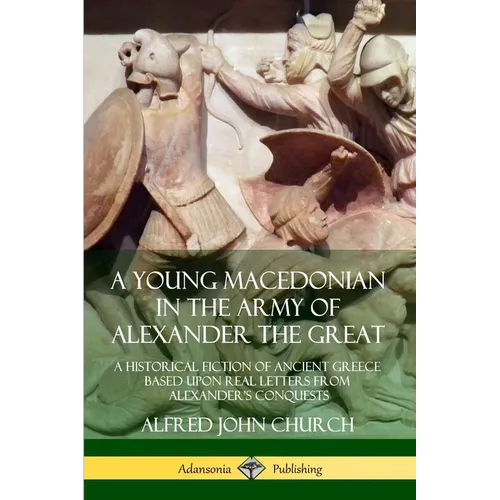 A Young Macedonian in the Army of Alexander the Great: A Historical Fiction of Ancient Greece Based upon Real Letters from Alexander's Conquests