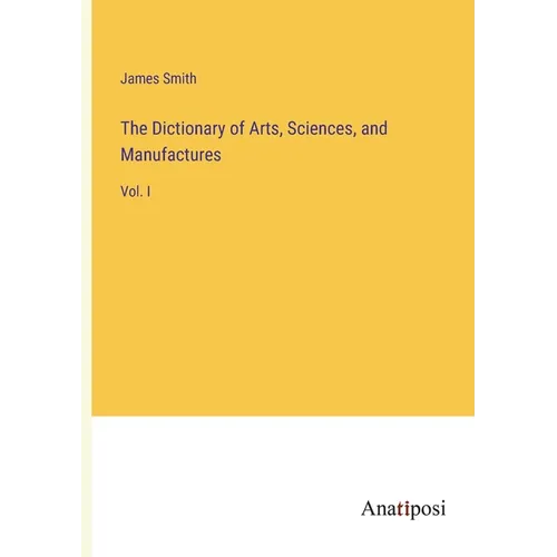 The Dictionary of Arts, Sciences, and Manufactures: Vol. I