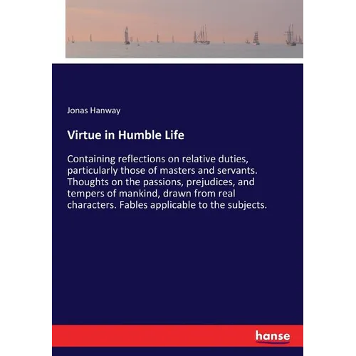 Virtue in Humble Life: Containing reflections on relative duties, particularly those of masters and servants. Thoughts on the passions, prejudices, an