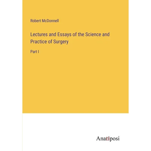 Lectures and Essays of the Science and Practice of Surgery: Part I