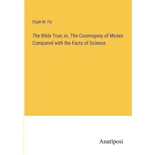 The Bible True; or, The Cosmogony of Moses Compared with the Facts of Science