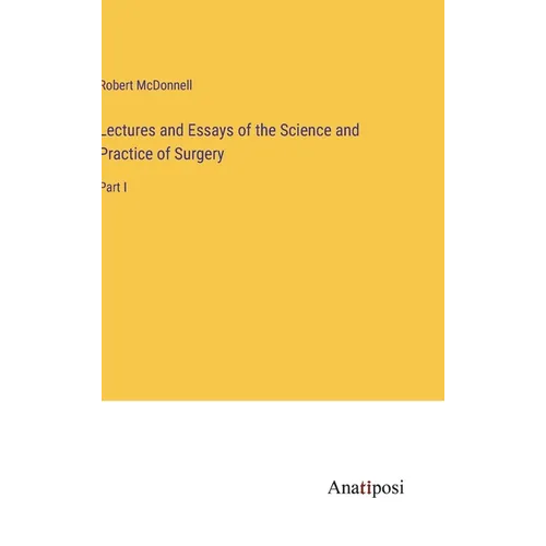 Lectures and Essays of the Science and Practice of Surgery: Part I